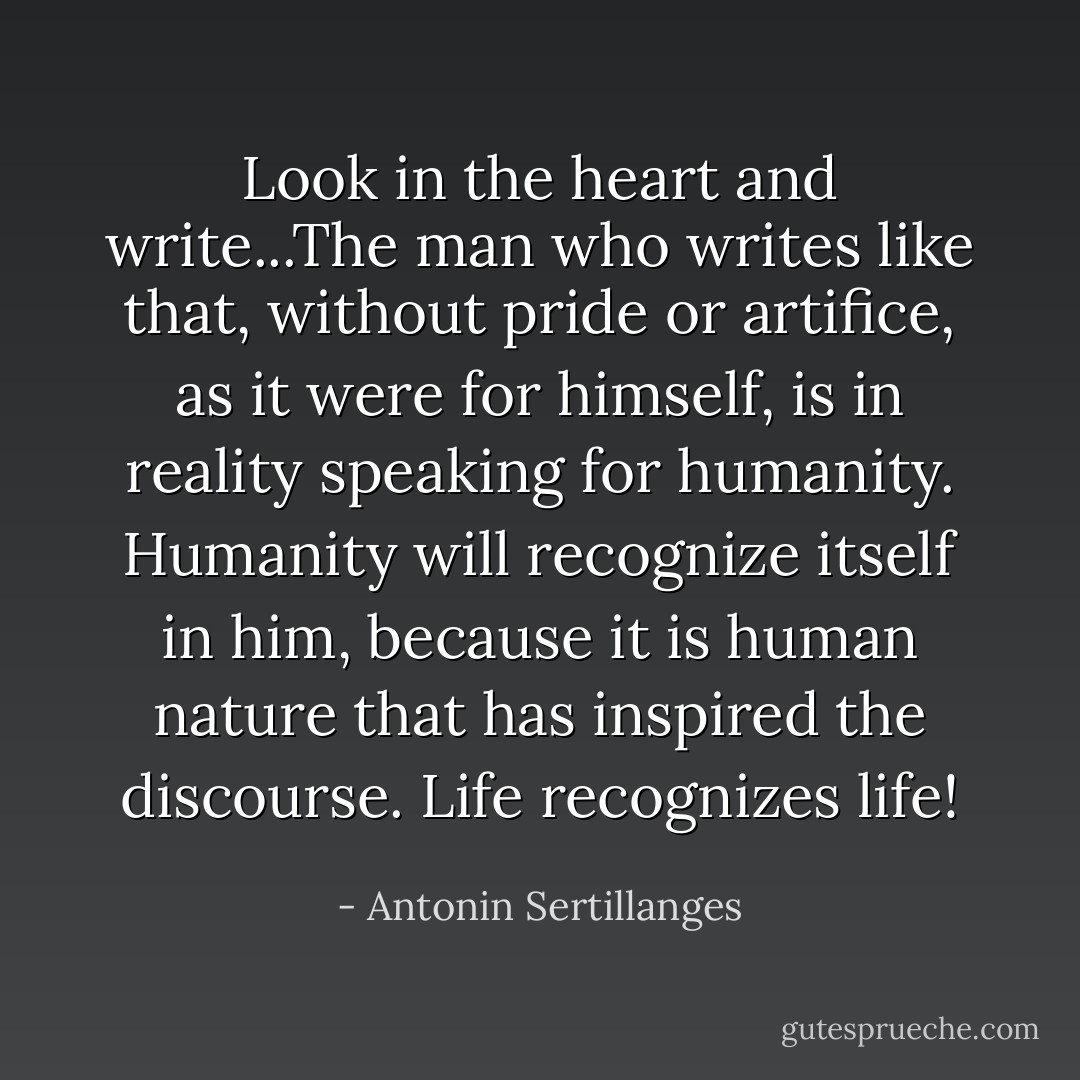 Look in the heart and write...The man who writes like that, without pride or artifice, as it were for himself, is in reality speaking for humanity. Humanity will recognize itself in him, because it is human nature that has inspired the discourse. Life recognizes life! - Antonin Sertillanges
