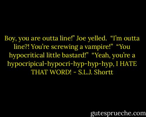 Boy, you are outta line!” Joe yelled. <br />“I’m outta line?! You’re screwing a vampire!” <br />“You hypocritical little bastard!” <br />“Yeah, you’re a hypocripical-hypocri-hyp-hyp-hyp, I HATE THAT WORD! - S.L.J. Shortt