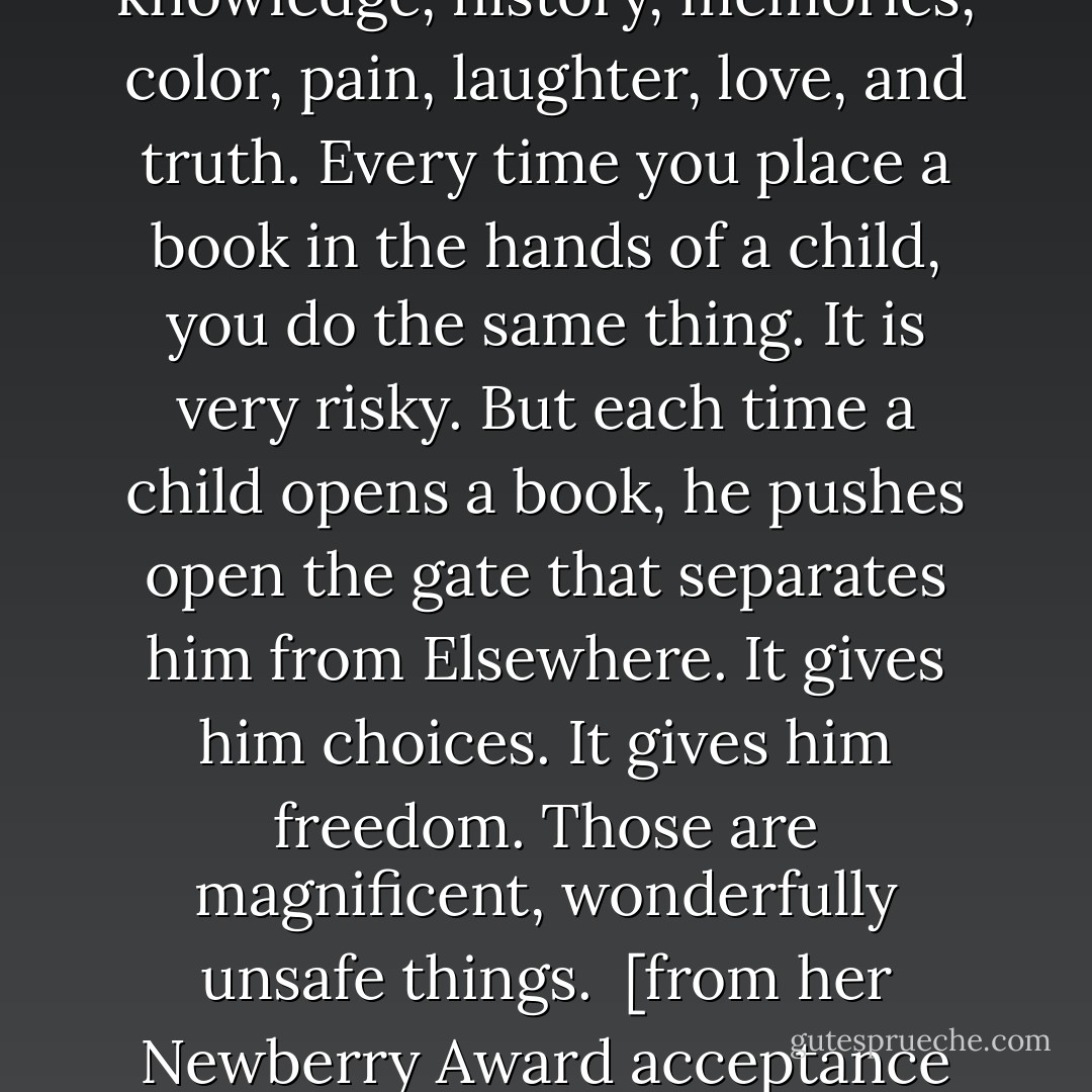 The man that I named the Giver passed along to the boy knowledge, history, memories, color, pain, laughter, love, and truth. Every time you place a book in the hands of a child, you do the same thing. It is very risky. But each time a child opens a book, he pushes open the gate that separates him from Elsewhere. It gives him choices. It gives him freedom. Those are magnificent, wonderfully unsafe things.<br /><br />[from her Newberry Award acceptance speech] - Lois Lowry