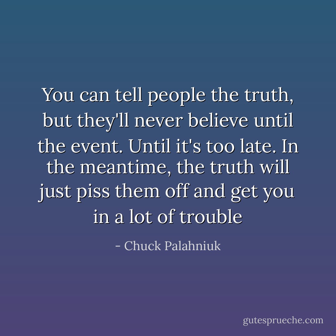 You can tell people the truth, but they'll never believe until the event. Until it's too late. In the meantime, the truth will just piss them off and get you in a lot of trouble - Chuck Palahniuk