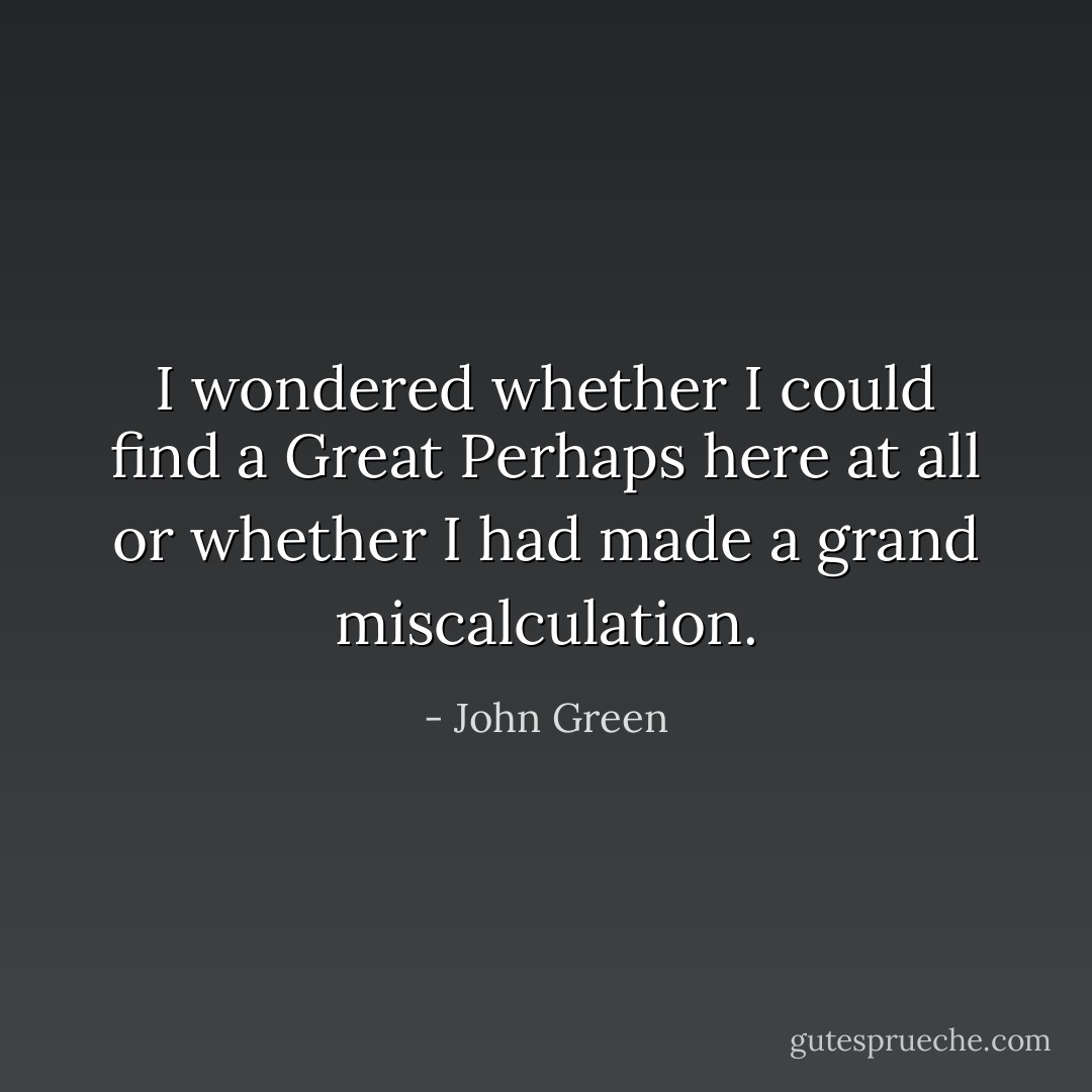 I wondered whether I could find a Great Perhaps here at all or whether I had made a grand miscalculation. - John Green