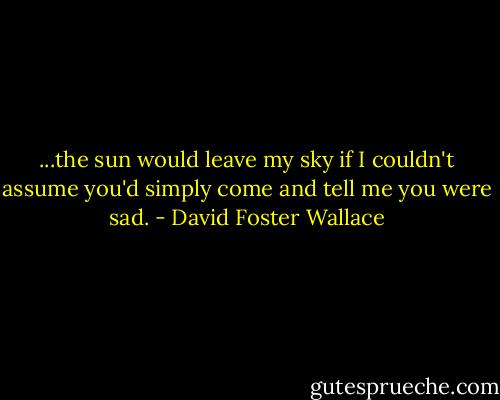 ...the sun would leave my sky if I couldn't assume you'd simply come and tell me you were sad. - David Foster Wallace