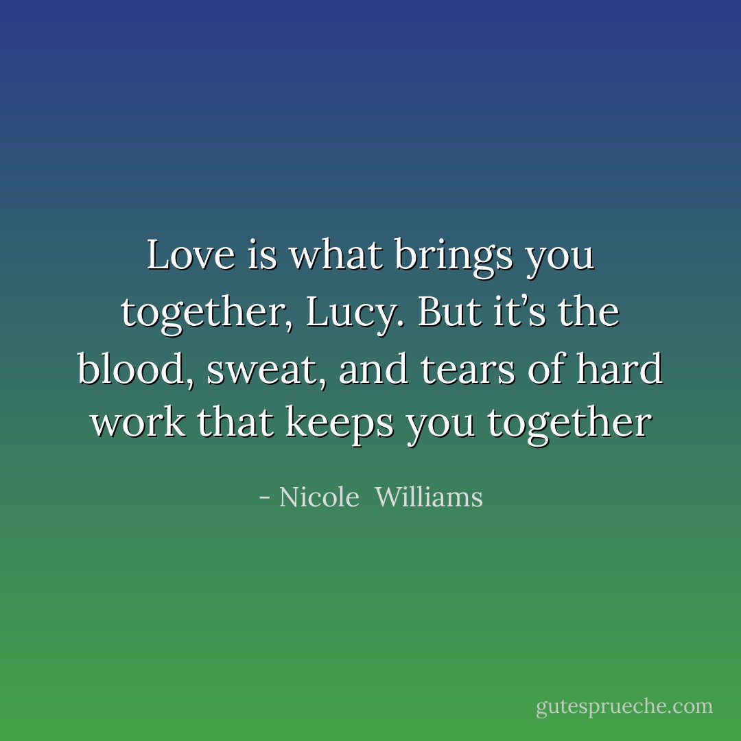 Love is what brings you together, Lucy. But it’s the blood, sweat, and tears of hard work that keeps you together - Nicole  Williams