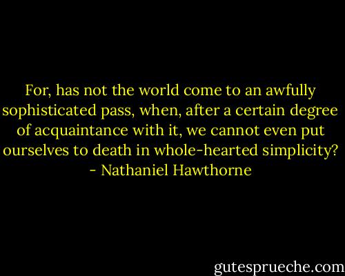 For, has not the world come to an awfully sophisticated pass, when, after a certain degree of acquaintance with it, we cannot even put ourselves to death in whole-hearted simplicity? - Nathaniel Hawthorne