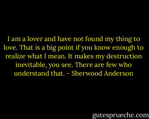 I am a lover and have not found my thing to love. That is a big point if you know enough to realize what I mean. It makes my destruction inevitable, you see. There are few who understand that. - Sherwood Anderson