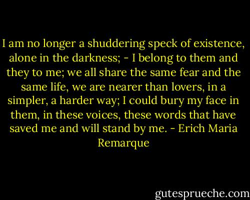 I am no longer a shuddering speck of existence, alone in the darkness; - I belong to them and they to me; we all share the same fear and the same life, we are nearer than lovers, in a simpler, a harder way; I could bury my face in them, in these voices, these words that have saved me and will stand by me. - Erich Maria Remarque