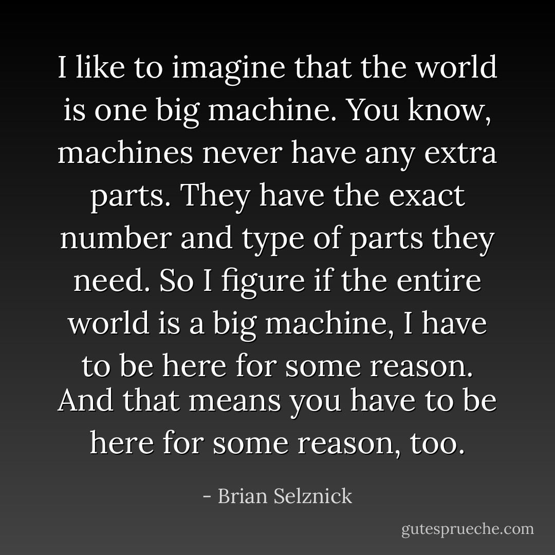 I like to imagine that the world is one big machine. You know, machines never have any extra parts. They have the exact number and type of parts they need. So I figure if the entire world is a big machine, I have to be here for some reason. And that means you have to be here for some reason, too. - Brian Selznick