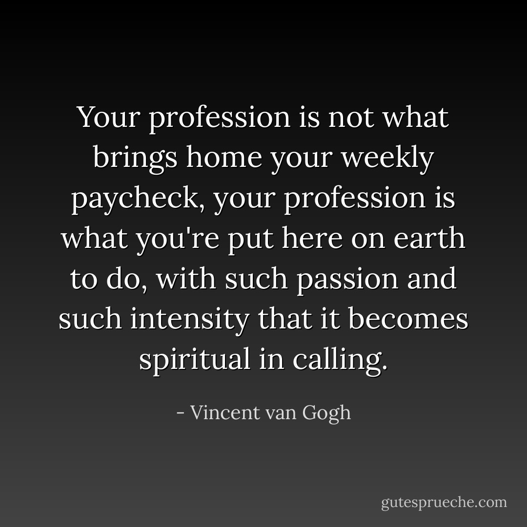 Your profession is not what brings home your weekly paycheck, your profession is what you're put here on earth to do, with such passion and such intensity that it becomes spiritual in calling. - Vincent van Gogh