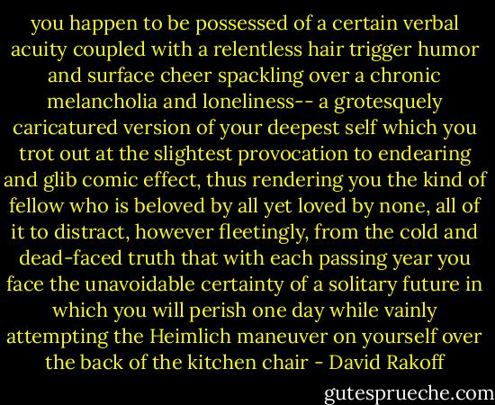 you happen to be possessed of a certain verbal acuity coupled with a relentless hair trigger humor and surface cheer spackling over a chronic melancholia and loneliness-- a grotesquely caricatured version of your deepest self which you trot out at the slightest provocation to endearing and glib comic effect, thus rendering you the kind of fellow who is beloved by all yet loved by none, all of it to distract, however fleetingly, from the cold and dead-faced truth that with each passing year you face the unavoidable certainty of a solitary future in which you will perish one day while vainly attempting the Heimlich maneuver on yourself over the back of the kitchen chair - David Rakoff