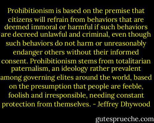 Prohibitionism is based on the premise that citizens will refrain from behaviors that are deemed immoral or harmful if such behaviors are decreed unlawful and criminal, even though such behaviors do not harm or unreasonably endanger others without their informed consent. Prohibitionism stems from totalitarian paternalism, an ideology rather prevalent among governing elites around the world, based on the presumption that people are feeble, foolish and irresponsible, needing constant protection from themselves. - Jeffrey Dhywood
