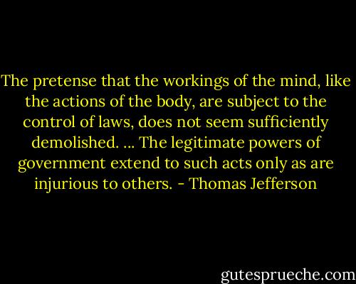 The pretense that the workings of the mind, like the actions of the body, are subject to the control of laws, does not seem sufficiently demolished. ... The legitimate powers of government extend to such acts only as are injurious to others. - Thomas Jefferson