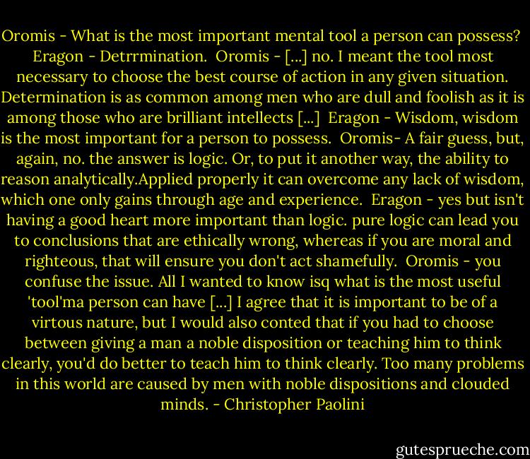 Oromis - What is the most important mental tool a person can possess?<br /><br />Eragon - Detrrmination.<br /><br />Oromis - [...] no. I meant the tool most necessary to choose the best course of action in any given situation. Determination is as common among men who are dull and foolish as it is among those who are brilliant intellects [...]<br /><br />Eragon - Wisdom, wisdom is the most important for a person to possess.<br /><br />Oromis- A fair guess, but, again, no. the answer is logic. Or, to put it another way, the ability to reason analytically.Applied properly it can overcome any lack of wisdom, which one only gains through age and experience.<br /><br />Eragon - yes but isn't having a good heart more important than logic. pure logic can lead you to conclusions that are ethically wrong, whereas if you are moral and righteous, that will ensure you don't act shamefully.<br /><br />Oromis - you confuse the issue. All I wanted to know isq what is the most useful 'tool'ma person can have [...] I agree that it is important to be of a virtous nature, but I would also conted that if you had to choose between giving a man a noble disposition or teaching him to think clearly, you'd do better to teach him to think clearly. Too many problems in this world are caused by men with noble dispositions and clouded minds. - Christopher Paolini