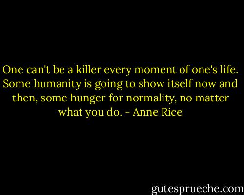 One can't be a killer every moment of one's life. Some humanity is going to show itself now and then, some hunger for normality, no matter what you do. - Anne Rice