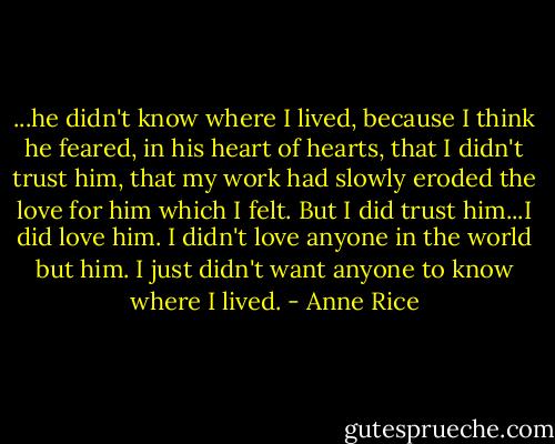 ...he didn't know where I lived, because I think he feared, in his heart of hearts, that I didn't trust him, that my work had slowly eroded the love for him which I felt.<br />But I did trust him...I did love him. I didn't love anyone in the world but him. I just didn't want anyone to know where I lived. - Anne Rice