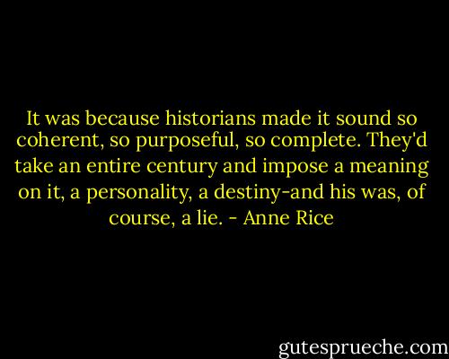 It was because historians made it sound so coherent, so purposeful, so complete. They'd take an entire century and impose a meaning on it, a personality, a destiny-and his was, of course, a lie. - Anne Rice
