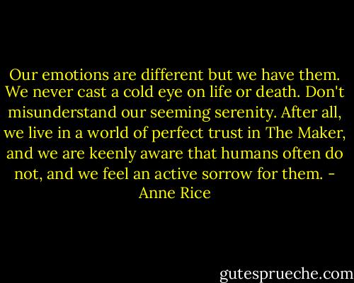 Our emotions are different but we have them. We never cast a cold eye on life or death. Don't misunderstand our seeming serenity. After all, we live in a world of perfect trust in The Maker, and we are keenly aware that humans often do not, and we feel an active sorrow for them. - Anne Rice