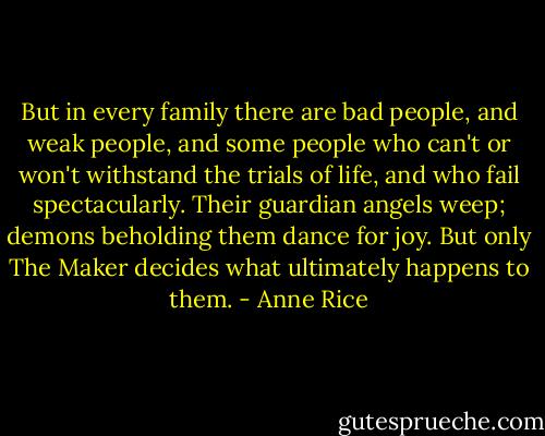 But in every family there are bad people, and weak people, and some people who can't or won't withstand the trials of life, and who fail spectacularly. Their guardian angels weep; demons beholding them dance for joy.<br />But only The Maker decides what ultimately happens to them. - Anne Rice