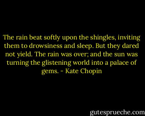 The rain beat softly upon the shingles, inviting them to drowsiness and sleep. But they dared not yield. The rain was over; and the sun was turning the glistening world into a palace of gems. - Kate Chopin