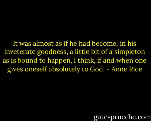 It was almost as if he had become, in his inveterate goodness, a little bit of a simpleton as is bound to happen, I think, if and when one gives oneself absolutely to God. - Anne Rice