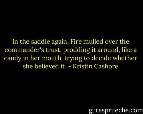 In the saddle again, Fire mulled over the commander's trust, prodding it around, like a candy in her mouth, trying to decide whether she believed it. - Kristin Cashore
