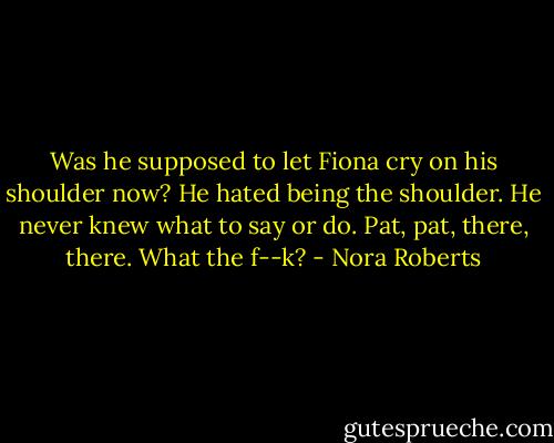 Was he supposed to let Fiona cry on his shoulder now? He hated being the shoulder. He never knew what to say or do.<br />Pat, pat, there, there. What the f--k? - Nora Roberts