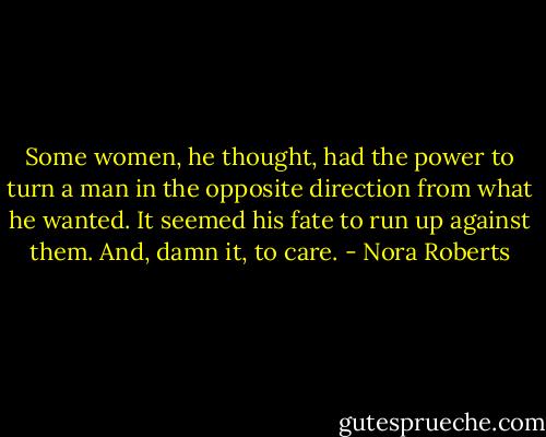 Some women, he thought, had the power to turn a man in the opposite direction from what he wanted. It seemed his fate to run up against them. And, damn it, to care. - Nora Roberts
