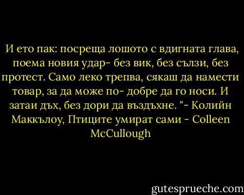  И ето пак: посреща лошото с вдигната глава, поема новия удар- без вик, без сълзи, без протест. Само леко трепва, сякаш да намести товар, за да може по- добре да го носи. И затаи дъх, без дори да въздъхне. "-<br />Колийн Маккълоу, Птиците умират сами - Colleen McCullough