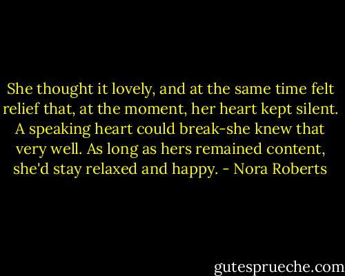 She thought it lovely, and at the same time felt relief that, at the moment, her heart kept silent. A speaking heart could break-she knew that very well. As long as hers remained content, she'd stay relaxed and happy. - Nora Roberts