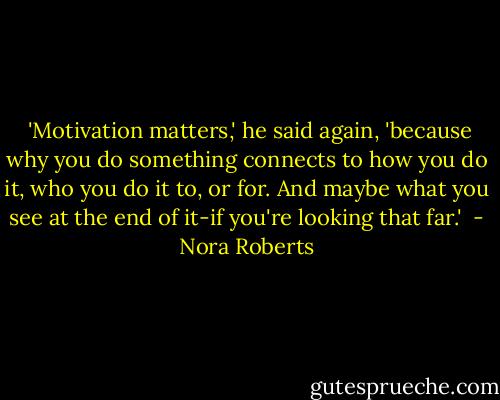  'Motivation matters,' he said again, 'because why you do something connects to how you do it, who you do it to, or for. And maybe what you see at the end of it-if you're looking that far.'  - Nora Roberts