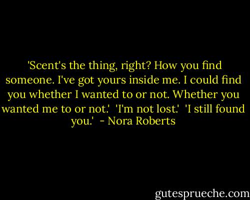  'Scent's the thing, right? How you find someone. I've got yours inside me. I could find you whether I wanted to or not. Whether you wanted me to or not.'<br /><br />'I'm not lost.'<br /><br />'I still found you.'  - Nora Roberts