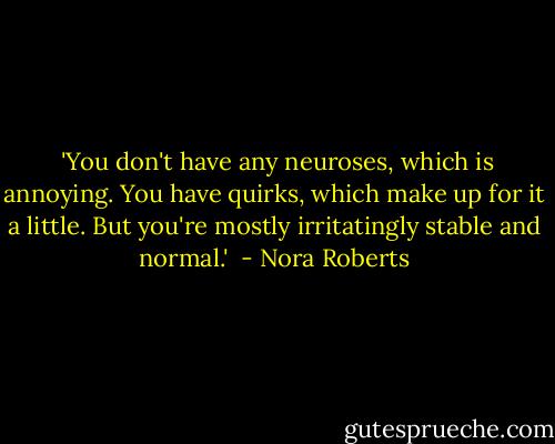  'You don't have any neuroses, which is annoying. You have quirks, which make up for it a little. But you're mostly irritatingly stable and normal.'  - Nora Roberts