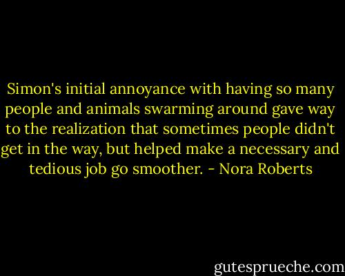 Simon's initial annoyance with having so many people and animals swarming around gave way to the realization that sometimes people didn't get in the way, but helped make a necessary and tedious job go smoother. - Nora Roberts