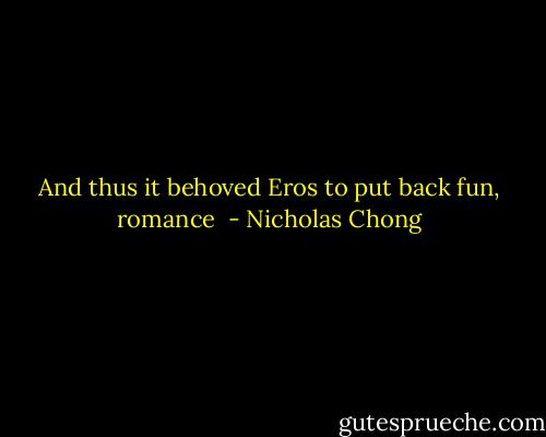 And thus it behoved Eros to put back fun, romance  - Nicholas Chong