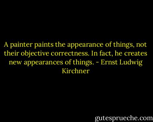 A painter paints the appearance of things, not their objective correctness. In fact, he creates new appearances of things. - Ernst Ludwig Kirchner