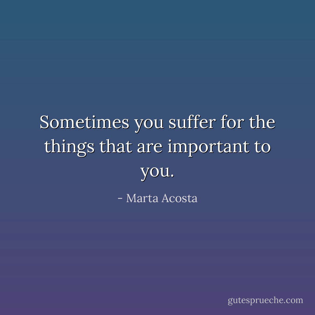 Sometimes you suffer for the things that are important to you. - Marta Acosta