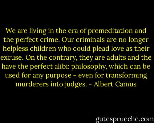 We are living in the era of premeditation and the perfect crime. Our criminals are no longer helpless children who could plead love as their excuse. On the contrary, they are adults and the have the perfect alibi: philosophy, which can be used for any purpose - even for transforming murderers into judges. - Albert Camus