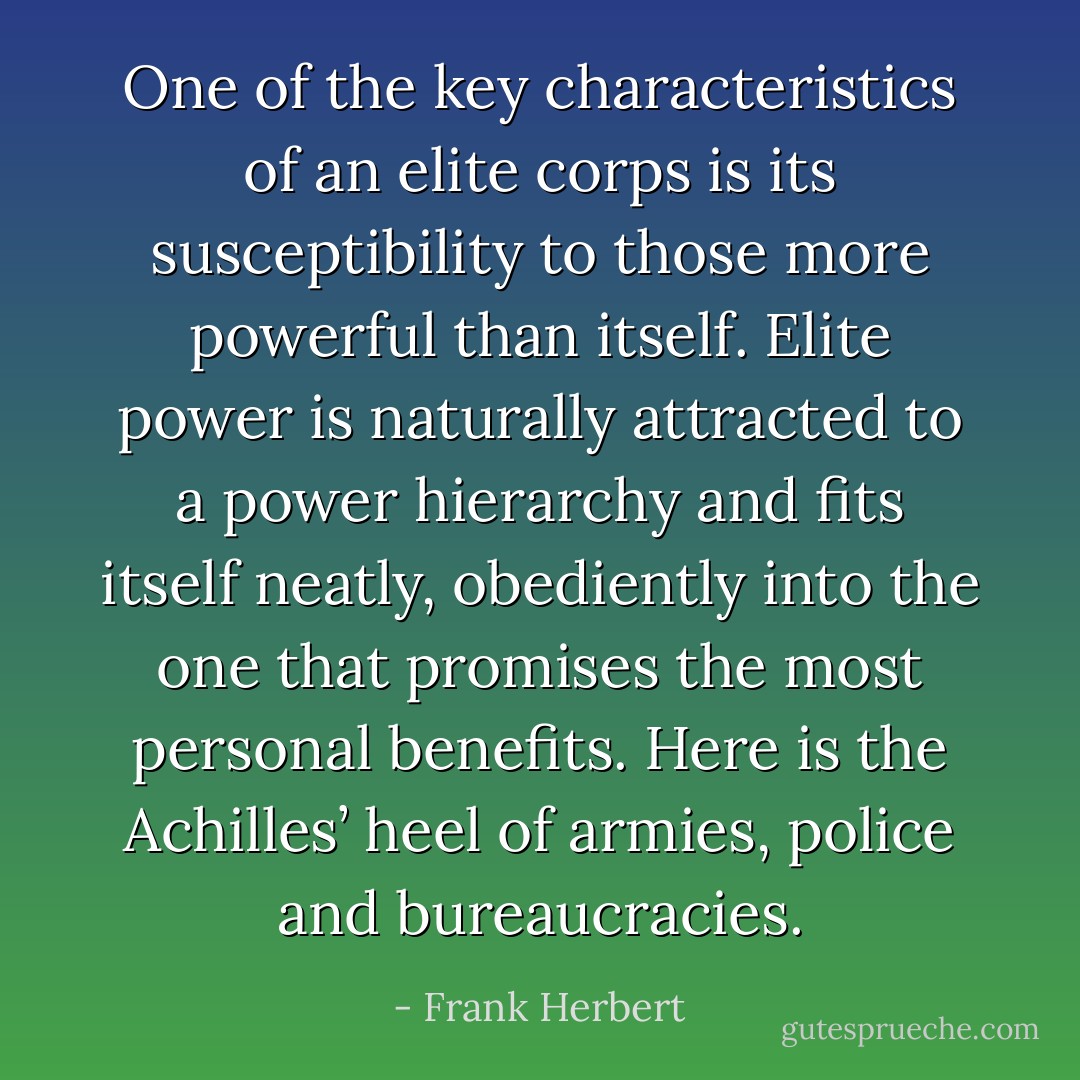 One of the key characteristics of an elite corps is its susceptibility to those more powerful than itself. Elite power is naturally attracted to a power hierarchy and fits itself neatly, obediently into the one that promises the most personal benefits. Here is the Achilles’ heel of armies, police and bureaucracies. - Frank Herbert