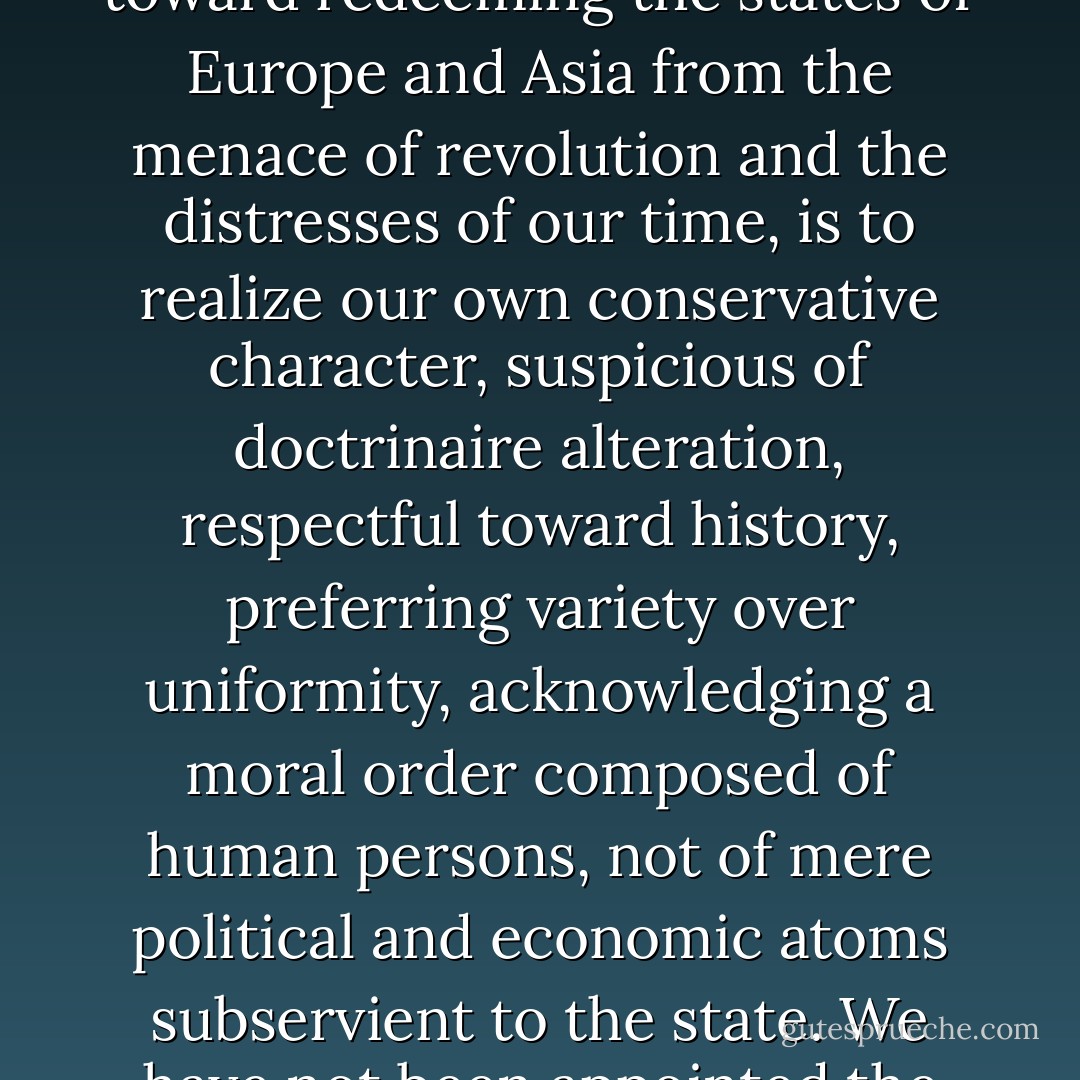 Most of us are not really so arrogant as to think we have a right to remold the world in our image. The best we can do, toward redeeming the states of Europe and Asia from the menace of revolution and the distresses of our time, is to realize our own conservative character, suspicious of doctrinaire alteration, respectful toward history, preferring variety over uniformity, acknowledging a moral order composed of human persons, not of mere political and economic atoms subservient to the state. We have not been appointed the correctors of mankind; but, under God, we may be an example to mankind. - Russell Kirk