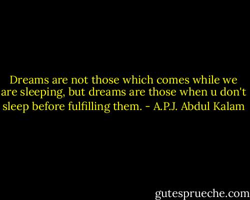 Dreams are not those which comes while we are sleeping, but dreams are those when u don't sleep before fulfilling them. - A.P.J. Abdul Kalam