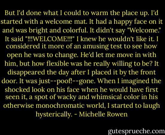 But I'd done what I could to warm the place up. I'd started with a welcome mat. It had a happy face on it and was bright and colorful. It didn't say "Welcome." It said "!!!WELCOME!!!"<br />I knew he wouldn't like it. I considered it more of an amusing test to see how open he was to change. He'd let me move in with him, but how flexible was he really willing to be?<br />It disappeared the day after I placed it by the front door. It was just--poof!--gone. When I imagined the shocked look on his face when he would have first seen it, a spot of wacky and whimsical color in his otherwise monochromatic world, I started to laugh hysterically. - Michelle Rowen