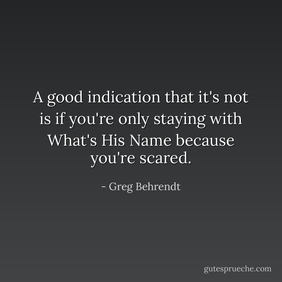 A good indication that it's not is if you're only staying with What's His Name because you're scared. - Greg Behrendt