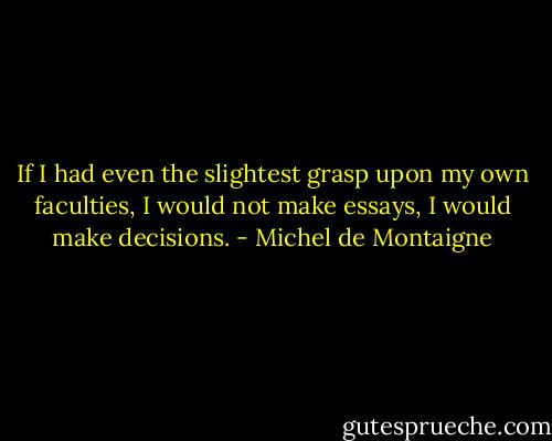 If I had even the slightest grasp upon my own faculties, I would not make essays, I would make decisions. - Michel de Montaigne