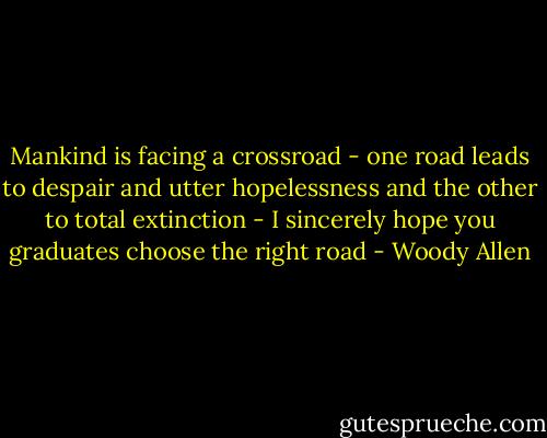 Mankind is facing a crossroad - one road leads to despair and utter hopelessness and the other to total extinction - I sincerely hope you graduates choose the right road - Woody Allen