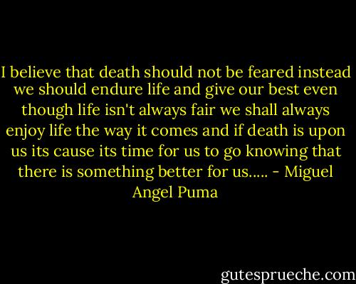 I believe that death should not be feared instead we should endure life and give our best even though life isn't always fair we shall always enjoy life the way it comes and if death is upon us its cause its time for us to go knowing that there is something better for us..... - Miguel Angel Puma