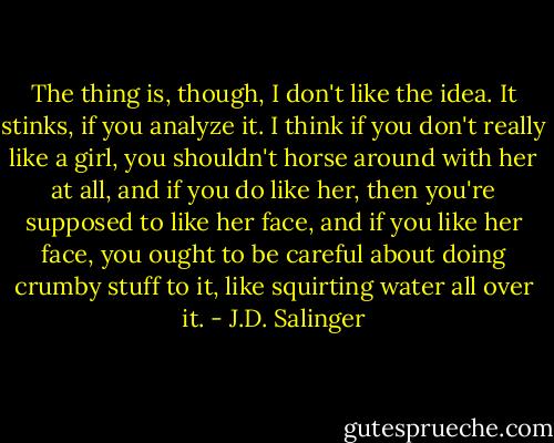 The thing is, though, I don't like the idea. It stinks, if you analyze it. I think if you don't really like a girl, you shouldn't horse around with her at all, and if you do like her, then you're supposed to like her face, and if you like her face, you ought to be careful about doing crumby stuff to it, like squirting water all over it. - J.D. Salinger