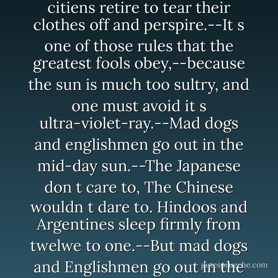 In tropical climes, there are certain times of day,When the citiens retire to tear their clothes off and perspire.--It s one of those rules that the greatest fools obey,--because the sun is much too sultry, and one must avoid it s ultra-violet-ray.--Mad dogs and englishmen go out in the mid-day sun.--The Japanese don t care to, The Chinese wouldn t dare to. Hindoos and Argentines sleep firmly from twelwe to one.--But mad dogs and Englishmen go out in the mid-day sun. - Noël Coward