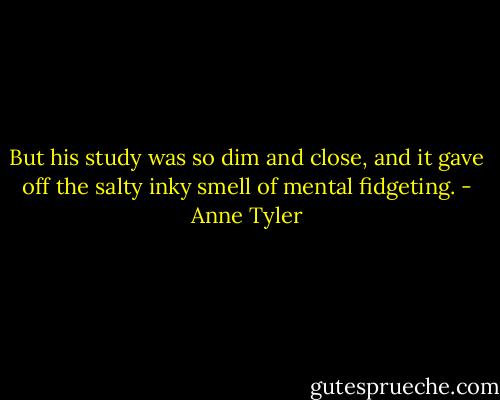 But his study was so dim and close, and it gave off the salty inky smell of mental fidgeting. - Anne Tyler