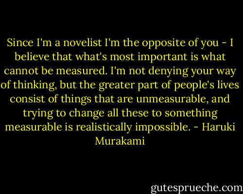Since I'm a novelist I'm the opposite of you - I believe that what's most important is what cannot be measured. I'm not denying your way of thinking, but the greater part of people's lives consist of things that are unmeasurable, and trying to change all these to something measurable is realistically impossible. - Haruki Murakami