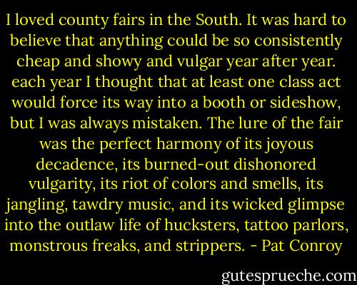 I loved county fairs in the South. It was hard to believe that anything could be so consistently cheap and showy and vulgar year after year. each year I thought that at least one class act would force its way into a booth or sideshow, but I was always mistaken. The lure of the fair was the perfect harmony of its joyous decadence, its burned-out dishonored vulgarity, its riot of colors and smells, its jangling, tawdry music, and its wicked glimpse into the outlaw life of hucksters, tattoo parlors, monstrous freaks, and strippers. - Pat Conroy