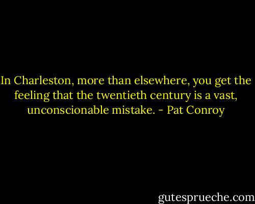 In Charleston, more than elsewhere, you get the feeling that the twentieth century is a vast, unconscionable mistake. - Pat Conroy